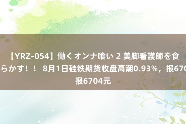 【YRZ-054】働くオンナ喰い 2 美脚看護師を食い散らかす！！ 8月1日硅铁期货收盘高潮0.93%，报6704元