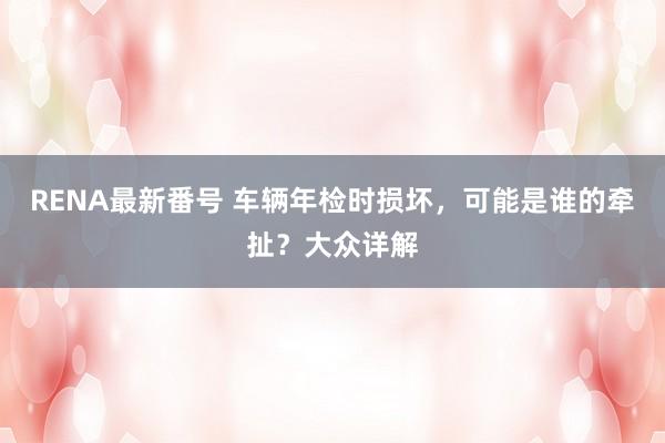 RENA最新番号 车辆年检时损坏，可能是谁的牵扯？大众详解