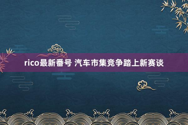 rico最新番号 汽车市集竞争踏上新赛谈