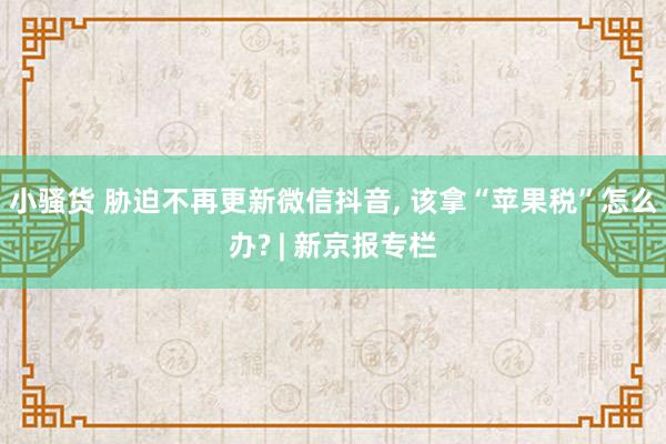 小骚货 胁迫不再更新微信抖音， 该拿“苹果税”怎么办? | 新京报专栏