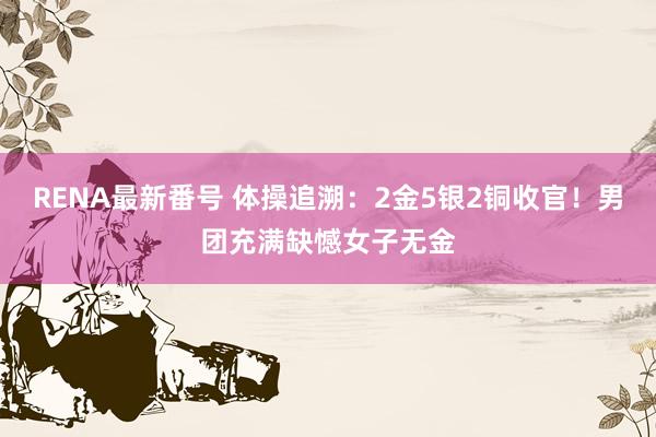 RENA最新番号 体操追溯：2金5银2铜收官！男团充满缺憾女子无金
