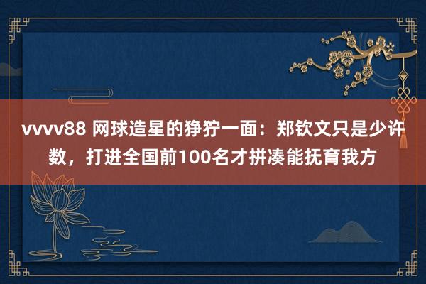 vvvv88 网球造星的狰狞一面：郑钦文只是少许数，打进全国前100名才拼凑能抚育我方