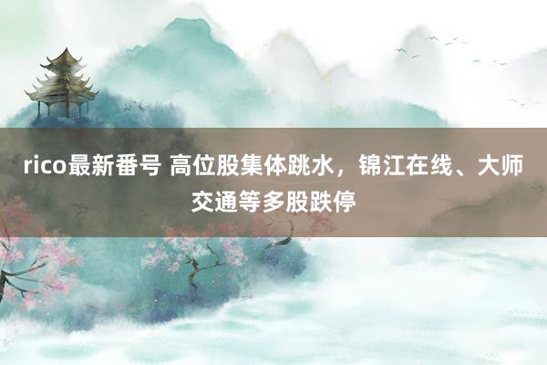 rico最新番号 高位股集体跳水，锦江在线、大师交通等多股跌停