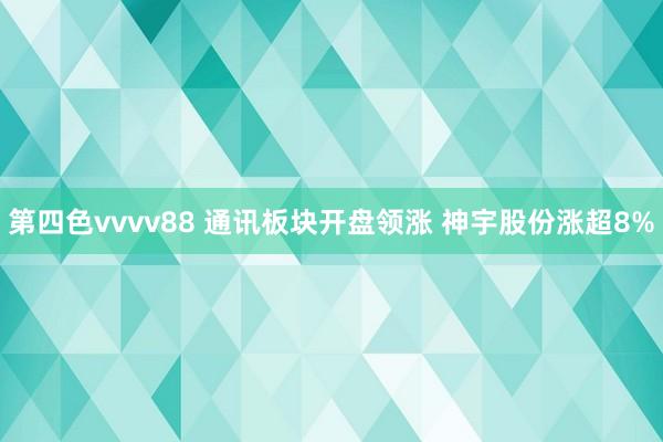 第四色vvvv88 通讯板块开盘领涨 神宇股份涨超8%