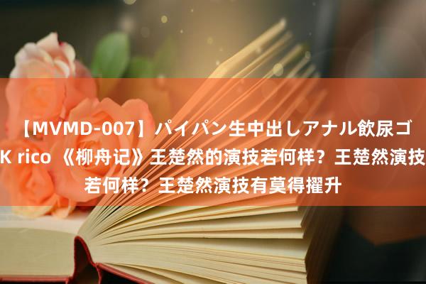 【MVMD-007】パイパン生中出しアナル飲尿ゴックンFUCK rico 《柳舟记》王楚然的演技若何样？王楚然演技有莫得擢升