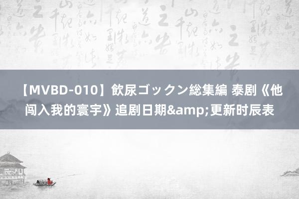 【MVBD-010】飲尿ゴックン総集編 泰剧《他闯入我的寰宇》追剧日期&更新时辰表