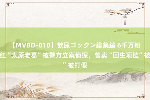 【MVBD-010】飲尿ゴックン総集編 6千万粉丝网红“太原老葛”被警方立案侦探，曾卖“回生项链”被打假