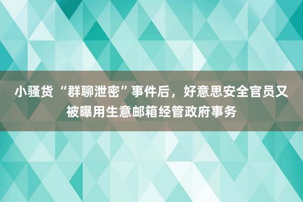 小骚货 “群聊泄密”事件后，好意思安全官员又被曝用生意邮箱经管政府事务