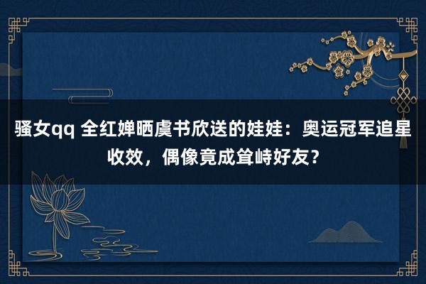 骚女qq 全红婵晒虞书欣送的娃娃：奥运冠军追星收效，偶像竟成耸峙好友？