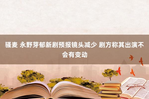 骚麦 永野芽郁新剧预报镜头减少 剧方称其出演不会有变动