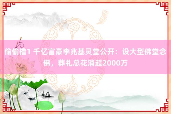 偷偷撸1 千亿富豪李兆基灵堂公开：设大型佛堂念佛，葬礼总花消超2000万