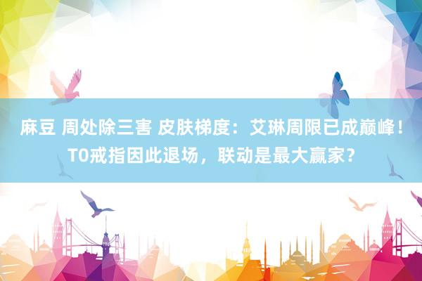麻豆 周处除三害 皮肤梯度：艾琳周限已成巅峰！T0戒指因此退场，联动是最大赢家？