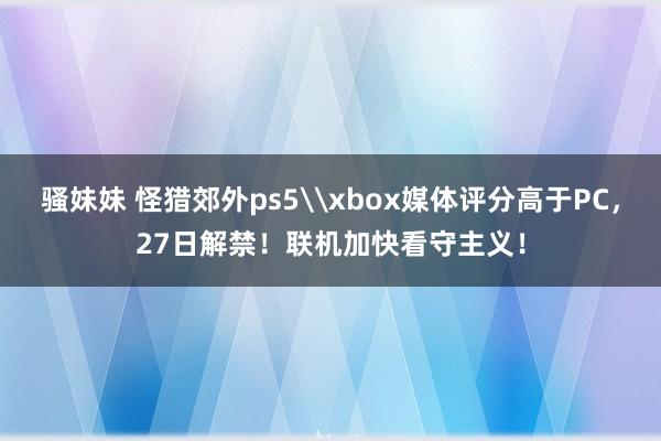 骚妹妹 怪猎郊外ps5\xbox媒体评分高于PC，27日解禁！联机加快看守主义！
