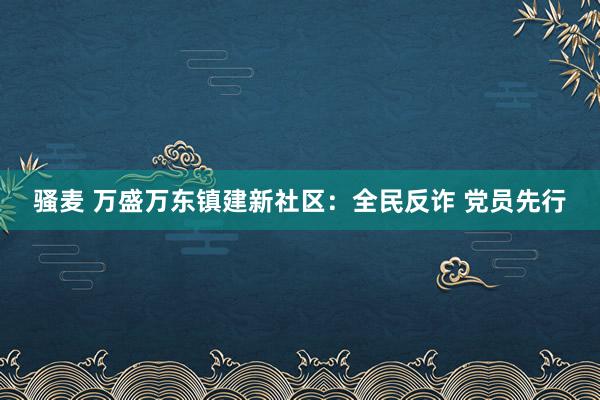 骚麦 万盛万东镇建新社区：全民反诈 党员先行