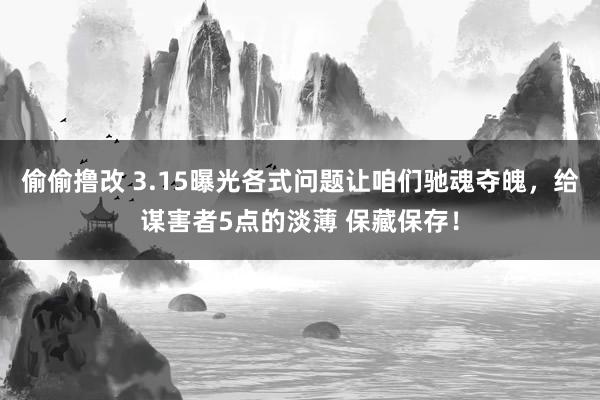偷偷撸改 3.15曝光各式问题让咱们驰魂夺魄，给谋害者5点的淡薄 保藏保存！