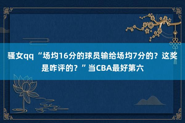骚女qq “场均16分的球员输给场均7分的？这奖是咋评的？”当CBA最好第六