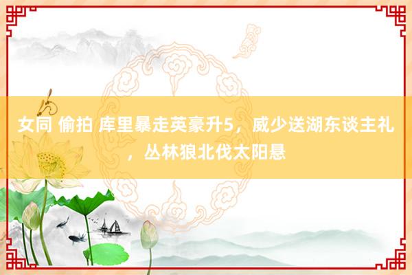 女同 偷拍 库里暴走英豪升5，威少送湖东谈主礼，丛林狼北伐太阳悬