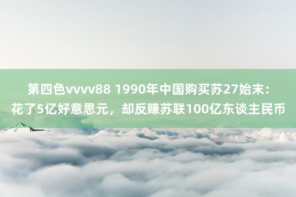 第四色vvvv88 1990年中国购买苏27始末：花了5亿好意思元，却反赚苏联100亿东谈主民币