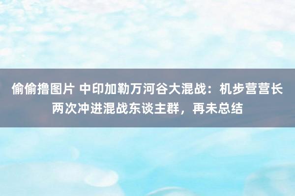 偷偷撸图片 中印加勒万河谷大混战：机步营营长两次冲进混战东谈主群，再未总结