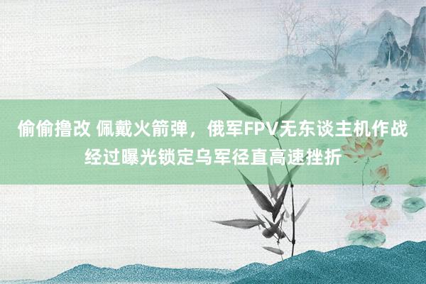 偷偷撸改 佩戴火箭弹，俄军FPV无东谈主机作战经过曝光锁定乌军径直高速挫折