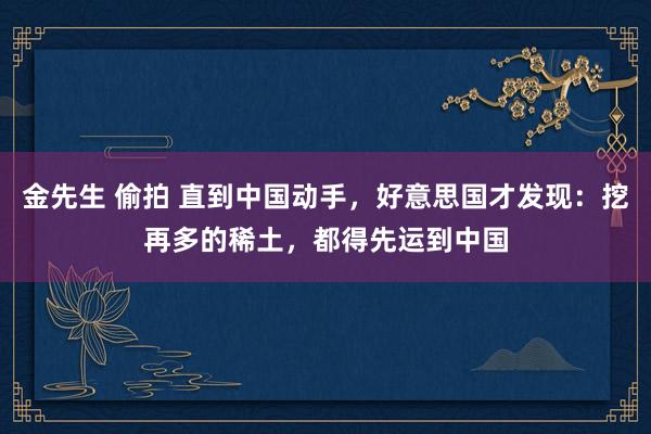 金先生 偷拍 直到中国动手，好意思国才发现：挖再多的稀土，都得先运到中国