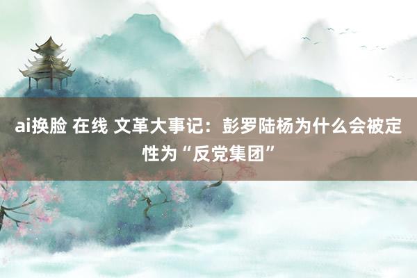 ai换脸 在线 文革大事记：彭罗陆杨为什么会被定性为“反党集团”