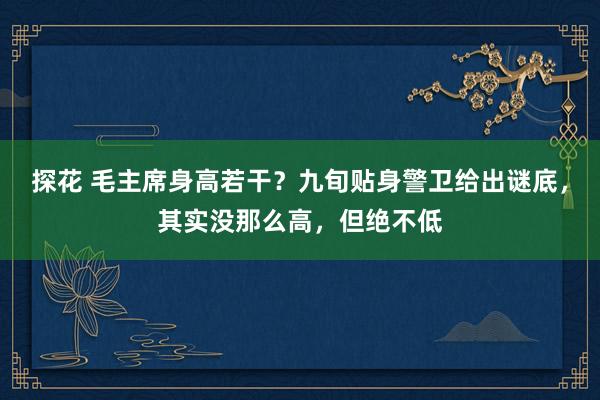 探花 毛主席身高若干？九旬贴身警卫给出谜底，其实没那么高，但绝不低
