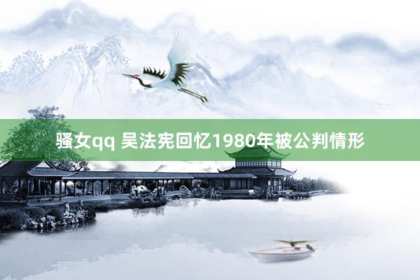 骚女qq 吴法宪回忆1980年被公判情形