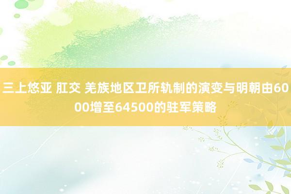 三上悠亚 肛交 羌族地区卫所轨制的演变与明朝由6000增至64500的驻军策略