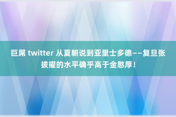 巨屌 twitter 从夏朝说到亚里士多德——复旦张拔擢的水平确乎高于金憨厚！