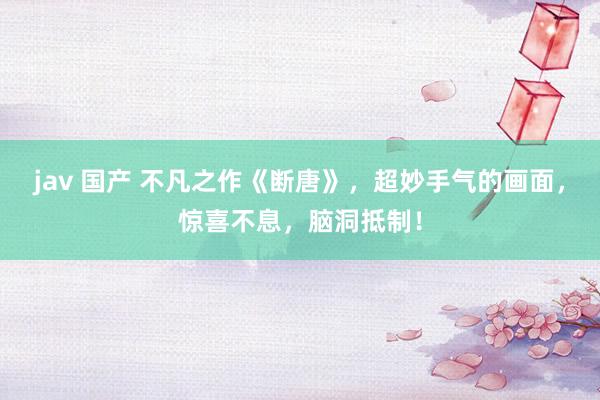 jav 国产 不凡之作《断唐》，超妙手气的画面，惊喜不息，脑洞抵制！