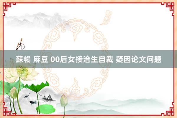 蘇暢 麻豆 00后女接洽生自裁 疑因论文问题