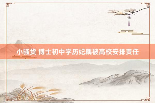 小骚货 博士初中学历妃耦被高校安排责任