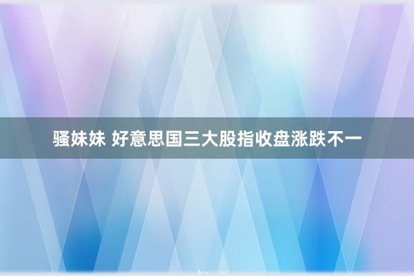 骚妹妹 好意思国三大股指收盘涨跌不一