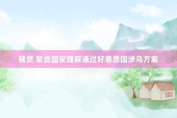骚货 聚拢国安理睬通过好意思国涉乌方案