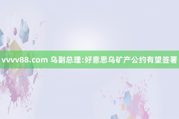 vvvv88.com 乌副总理:好意思乌矿产公约有望签署