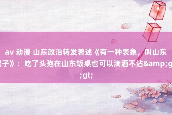 av 动漫 山东政治转发著述《有一种表象，叫山东黑子》：吃了头孢在山东饭桌也可以滴酒不沾&gt;