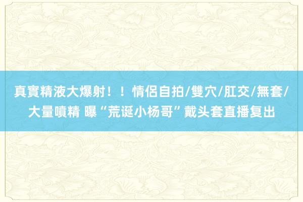 真實精液大爆射！！情侶自拍/雙穴/肛交/無套/大量噴精 曝“荒诞小杨哥”戴头套直播复出
