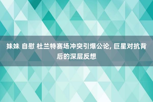妹妹 自慰 杜兰特赛场冲突引爆公论, 巨星对抗背后的深层反想