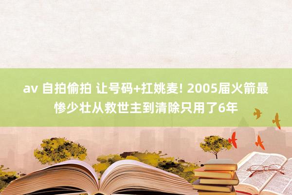 av 自拍偷拍 让号码+扛姚麦! 2005届火箭最惨少壮从救世主到清除只用了6年