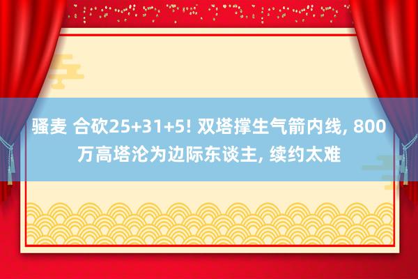 骚麦 合砍25+31+5! 双塔撑生气箭内线, 800万高塔