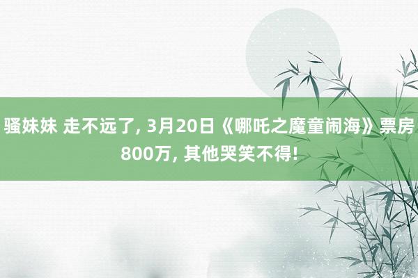 骚妹妹 走不远了, 3月20日《哪吒之魔童闹海》票房800万