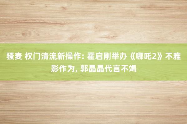 骚麦 权门清流新操作: 霍启刚举办《哪吒2》不雅影作为, 郭