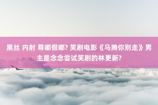 黑丝 内射 尊嘟假嘟? 笑剧电影《马腾你别走》男主是念念尝试