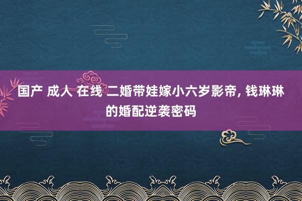 国产 成人 在线 二婚带娃嫁小六岁影帝, 钱琳琳的婚配逆袭密
