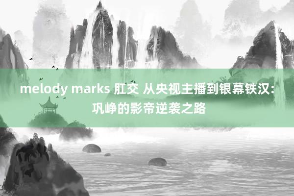melody marks 肛交 从央视主播到银幕铁汉: 巩峥