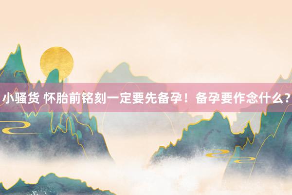 小骚货 怀胎前铭刻一定要先备孕！备孕要作念什么？