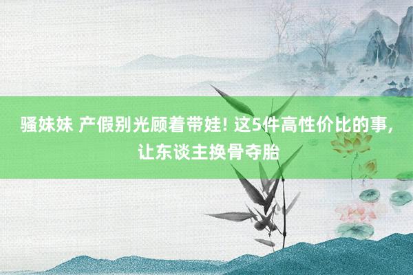 骚妹妹 产假别光顾着带娃! 这5件高性价比的事, 让东谈主换