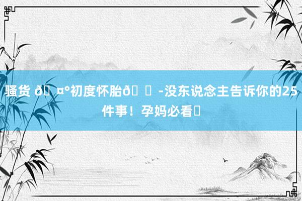 骚货 🤰初度怀胎😭没东说念主告诉你的25件事！孕妈必看✅