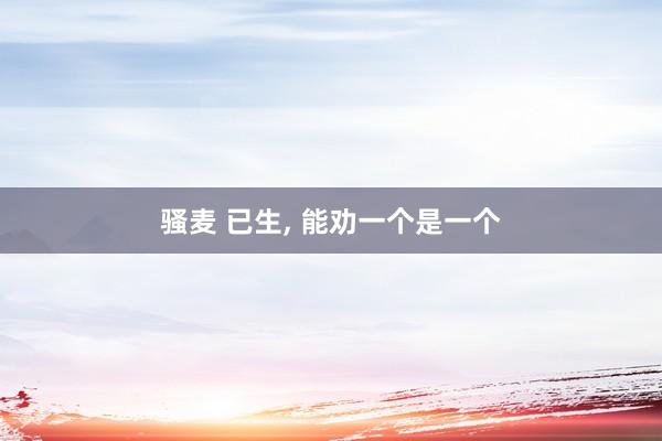 骚麦 已生, 能劝一个是一个
